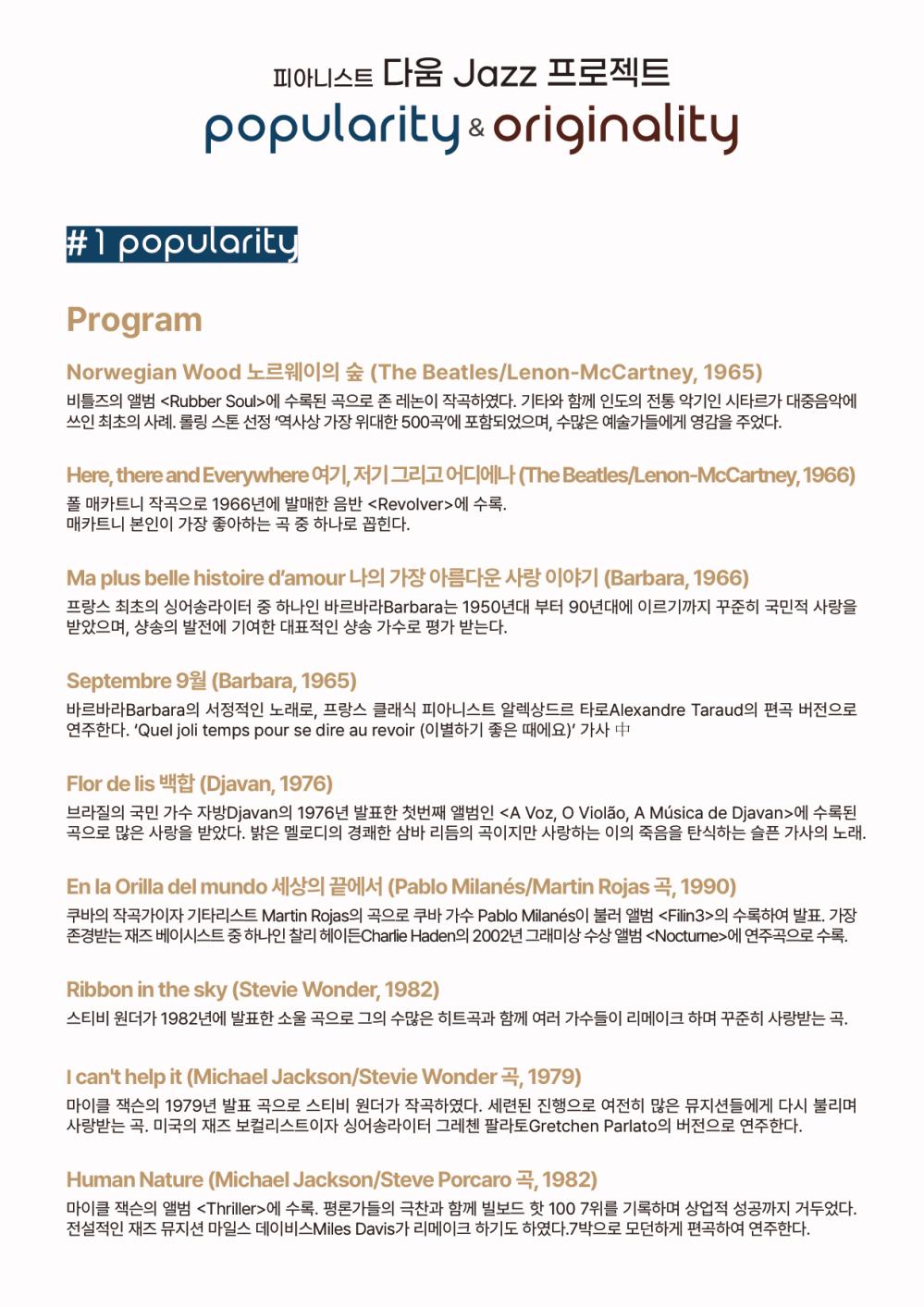 # 1 popularity
Program
Norwegian Wood 노르웨이의 숲 (The Beatles/Lenon-McCartney, 1965) 비틀즈의 앨범 <Rubber Soul>에 수록된 곡으로 존 레논이 작곡하였다. 기타와 함께 인도의 전통 악기인 시타르가 대중음악에 쓰인 최초의 사례. 롤링 스톤 선정 '역사상 가장 위대한 500곡'에 포함되었으며, 수많은 예술가들에게 영감을 주었다.
Here, there and Everywhere 여기, 저기 그리고 어디에나 (The Beatles/Lenon-McCartney, 1966) 폴 매카트니 작곡으로 1966년에 발매한 음반 <Revolver>에 수록. 매카트니 본인이 가장 좋아하는 곡 중 하나로 꼽힌다.
Ma plus belle histoire d'amour 나의 가장 아름다운 사랑 이야기 (Barbara, 1966) 프랑스 최초의 싱어송라이터 중 하나인 바르바라Barbara는 1950년대 부터 90년대에 이르기까지 꾸준히 국민적 사랑을 받았으며, 샹송의 발전에 기여한 대표적인 샹송 가수로 평가 받는다.
Septembre 9월 (Barbara, 1965) 바르바라Barbara의 서정적인 노래로, 프랑스 클래식 피아니스트 알렉상드르 타로Alexandre Taraud의 편곡 버전으로 연주한다. 'Quel joli temps pour se dire au revoir (이별하기 좋은 때에요)' 가사 中
Flor de lis 백합 (Djavan, 1976) 브라질의 국민 가수 자방Djavan의 1976년 발표한 첫번째 앨범인 <A Voz, O Violao, A Musica de Djavan>에 수록된 곡으로 많은 사랑을 받았다. 밝은 멜로디의 경쾌한 삼바 리듬의 곡이지만 사랑하는 이의 죽음을 탄식하는 슬픈 가사의 노래.
En la Orilla del mundo 세상의 끝에서 (Pablo Milanes/Martin Rojas 곡, 1990) 쿠바의 작곡가이자 기타리스트 Martin Rojas의 곡으로 쿠바 가수 Pablo Milanes이 불러 앨범 <Filin3>의 수록하여 발표. 가장 존경받는 재즈 베이시스트 중 하나인 찰리 헤이든 Charlie Haden의 2002년 그래미상 수상 앨범 <Noctune>에 연주곡으로 수록.
Ribbon in the sky (Stevie Wonder, 1982) 스티비 원더가 1982년에 발표한 소울 곡으로 그의 수많은 히트곡과 함께 여러 가수들이 리메이크 하며 꾸준히 사랑받는 곡.
I can't help it (Michael Jackson/Stevie Wonder 5, 1979) 마이클 잭슨의 1979년 발표 곡으로 스티비 원더가 작곡하였다. 세련된 진행으로 여전히 많은 뮤지션들에게 다시 불리며 사랑받는 곡. 미국의 재즈 보컬리스트이자 싱어송라이터 그레첸 팔라토Gretchen Parlato의 버전으로 연주한다.
Human Nature (Michael Jackson/Steve Porcaro 곡, 1982) 마이클 잭슨의 앨범 <Thriller>에 수록. 평론가들의 극찬과 함께 빌보드 핫 100 7위를 기록하며 상업적 성공까지 거두었다. 전설적인 재즈 뮤지션 마일스 데이비스Miles Davis가 리메이크 하기도 하였다. 7박으로 모던하게 편곡하여 연주한다