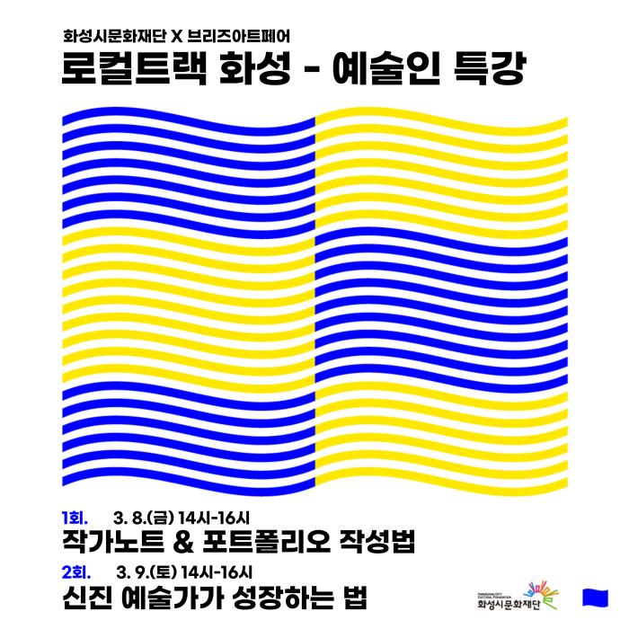 
화성시문화재단x브리즈아트페어
로컬트랙 화성 - 예술인 특강
○ 1회 
 - 일시: 2024. 3. 8.(금) 14:00~16:00
 - 장소: 동탄복합문화센터 1층 아르코공연연습센터@화성
 - 주제: 작가노트&포트폴리오 작성법
○ 2회
 - 일시: 2024. 3. 9.(토) 14:00~16:00
 - 장소: 동탄복합문화센터 M1층 연습실1
 - 주제: 신진 예술가가 성장하는 법 