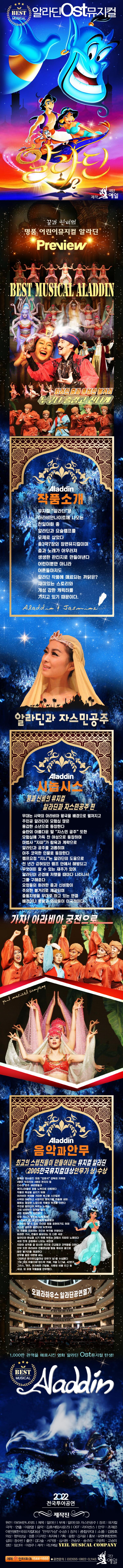 베스트 뮤지컬 알라딘 OST 뮤지컬
제작 극단 예일
꿈과 신비의 명품 어린이뮤지컬 알라딘
화려한 춤과 풍성한 볼거리
누구나 즐겁고 신나게
작품소개
뮤지컬 ‘알라딘’은 아라비안나이트에 나오는 천일야화 중 알라딘과 요술램프를 모체로 삼았다.
총 3막7장의 장편뮤지컬이며 춤과 노래가 어우러져 생생한 판타지로 만들어낸다. 
어린이뿐만 아니라 어른마저도 알라딘 작품에 매료되는 까닭은?
재미있는 스토리와 개성 강한 캐릭터를 가지고 있기 때문이다.
알라딘과 자스민공주
시놉시스
꿈과 신비의 뮤지컬
알라딘과 자스민공주 편
무대는 사막의 아라비아 왕국을 배경으로 펼쳐지고 주인공 알라딘이 모험심 많은 용감한 소년으로 등장한다.
술탄의 아름다운 딸 ‘자스민 공주’ 또한 모험심에 가득 찬 여성으로 등장하며 마법사 ‘자파’가 탐욕과 계략으로 알라딘과 공주를 괴롭히며 아주 코믹한 인물로 등장한다.
램프요정 ‘지니’는 알라딘의 도움으로 천년간 갇혀 있던 램프 안에서 해방되고 무엇이든 할 수 있는 재주가 있어 알라딘이 곤경에 처했을 때마다 나타나서 그를 구해준다.
요정들의 화려한 춤과 신비함이 주요한 볼거리로 제공되며 중동지방을 무대로 하고 있는 만큼 배경이나 풍물과 의상 등이 이국적이다. 
가자! 아라비아 궁전으로
음악과 안무
최고의 스탭진들이 만들어내는 뮤지컬 알라딘
(2005 한국뮤지컬대상 안무가 상> 수상
음악은 밍사운즈 대표 ‘김효석’ 감독의 지휘로 4명의 작곡자와 4명의 편곡자 등 다수의 연주 세션맨들과 엔지니어들의 공동 노력으로 이뤄졌다.
작품의 특성을 살리기 위해 아라비아 색채를 가미한 복고풍 스타일로 사막의 아련하고 서정적인 분위기를 연출해내며 때로는 웅장한 느낌으로 작품의 무게를 더한다.
주인공 알라딘이 부르는 노래는 그의 낙천적인 성격을 살려 밝고 명랑하게 표현된다. 요정 지니가 부르는 노래 또한 새 주인이 된 알라딘에게 복종함과 무엇이든 할 수 있는 자신의 힘을 표헌하기도 하며 자스민 공주와 알라딘의 듀엣곡은 이 작품을 대표하는 곳으로 부각될 전망이다. 화려한 가사, 연출이 돋보이는 또 다른 곡은 알라딘의 환심을 사기 위해 부르는 마법사 자파의 노래이다. 극의 전개 과정에서 나오는 곡인데 자파의 성격을 잘 묘사한 곡으로 간교함과 코믹함을 더한다. 안무 또한 아라비아 전통의상에 중동 특유의 춤으로 많은 볼거리를 제공한다.
안무를 맡은 이란영 씨는 <2005sus 한국뮤지컬대상 안무가 상>을 수성했다. 그의 대표 작품으로 하드락 카페, 겨울 나그네, 42번가, 그리스, 캣츠, 아가씨와 건달들, 사랑은 비를 타고 등 국내, 외 유명 작품들을 안무했다. 
천만 관객을 매표시킨 영화 알라딘 ost 뮤지컬 탄생
2022 전국 투어공연
제작진
원전: 아라비안나이트, 제목: 알라딘, 부제: 알라딘과 자스민공주, 장르: 뮤지컬, 극작/연출: 이광열, 음악: 김효석(밍사운즈), OST: 라이선스, 안무: 조재은, 이란영(한국뮤지컬대상 ‘안무가상’ 수상, 장치: 종합무대, 소품: 김명호, 의상: 향의상실/정훈, 디자인: 최지혜, 기획/음향: 김지윤, 홍보: 유엔터테인먼트, 섭외: 정수빈, 출연: 김다솔, 서가영, 심시원, 전승우, 송주리, 구윤희, 고승미, 정민, 임신아, 이정주, 제작: 극단예일 Yeil Mucisal Company
예매 인터파크 1544-1555, 공연문의: 02-555-0822~3, 1143
