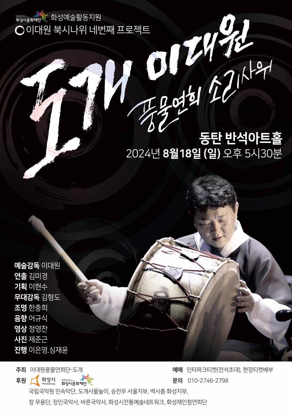 홍보 이미지(이대원)화성시문화재ㅏㄴ 2024 화성예술활동지원 선정작 이대북시나위 □ 공 연 명 : 도개이대원 풍물연희 소리사위 □ 일    시 : 2024. 8. 18(일) 17:30 □ 장    소 : 반석아트홀(화성시 노작로 134) □ 주    최 : 이대원풍물연희단-도개 □ 후    원 : 화성시, 화성시문화재단, 국립국악원 민속악단, 도개사물놀이, 승전무 서울지부, 벽사춤 화성지부, 창 무용단, 장인국악사, 바른국악사, 화성시전통예술네트워크, 화성재인청연희단  □ 예    매 : 인터파크티켓(추후 공지) , 현장티켓배부 □ 문    의 : ㅇ1ㅇ- 2746- 2798 예술감독 이대원  연출 김미경 기획 이현수 무대감독 김형도 조명 한충희  음향 어규식  영상 정영찬  사진 제준근  진행  이은영, 심재윤  <2024 화성예술활동지원>에 선정되어 화성시, 화성시문화재단의 후원을 받아 제작되었습니다. 