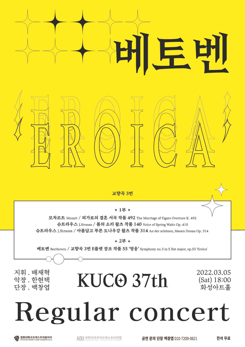 베토벤
EROICA
교향곡 3번
1부 
모차르트Mozart / 피가로의 결혼 서곡 492 The Marriage of Figaro Overure K.492
슈트라우스 J.Strauss / 봄의 소리 왈츠 작품 140 Voice of Spring Waltz Op.410
슈트라우스 J.Strauss / 아름답고 푸른 도나우강 왈츠 작품 314 An der schonen, blayen Donau Op.314
2부
베토벤 Beethoven / 교향곡 3번 E플랫 장조 작품 55 ‘영웅’ Symphony no.3 in E flat major,op,55’Eroica’
지휘.배재혁
악장. 한현택
단장. 백창엽
KUCO 37th 
2022.03.03(sat) 18:00 화성아트홀
Regular concert
경희대학교오케스트라동아리 대학아마추어오케스트라연합 공연문의 단장 백창엽 010-7209-**** 전석무료
