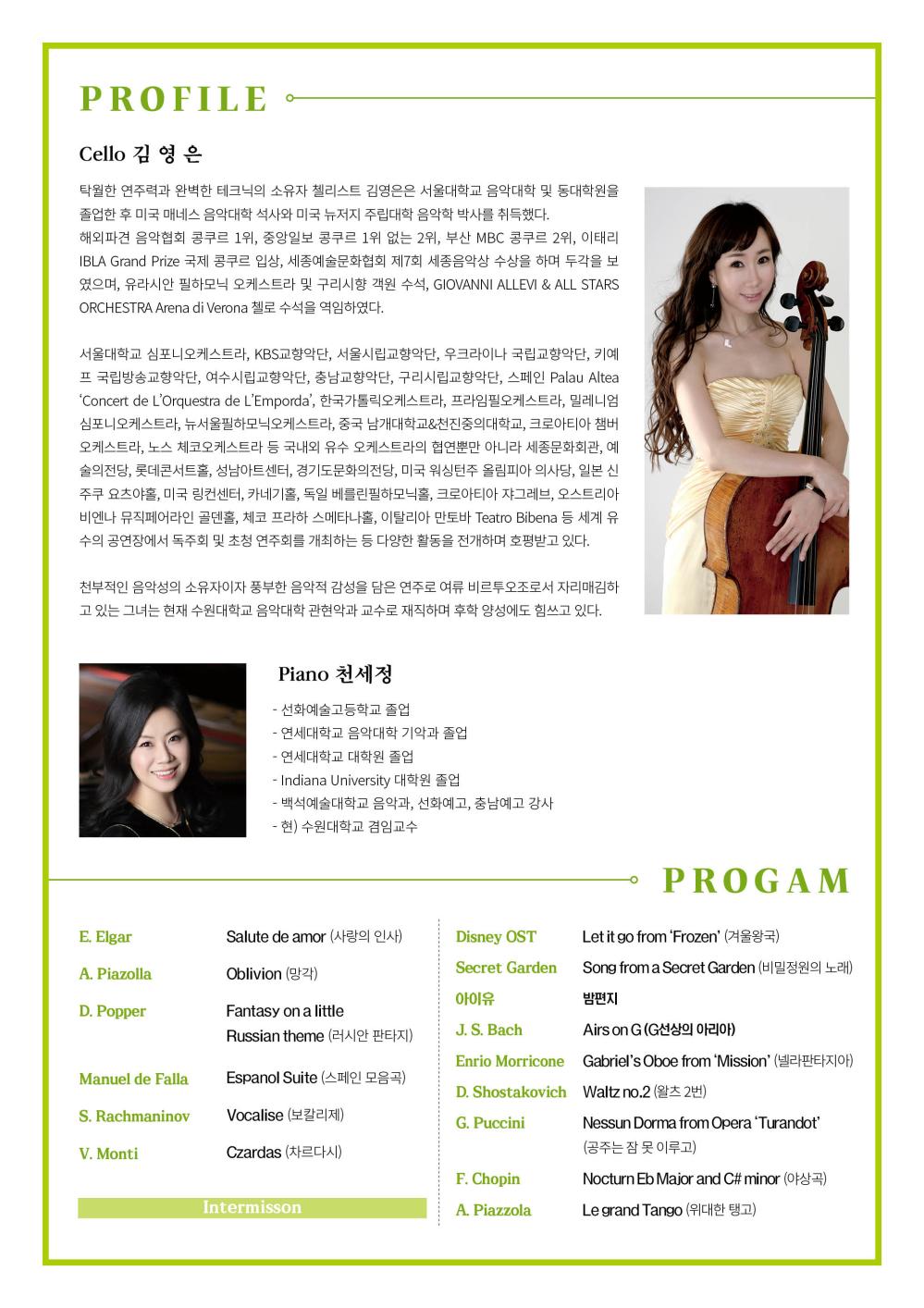 김영은 독주회
지역 주민을 위한 다채로운 봄의 향연 첼로음악회
PIANO 천세정
2022.3.19 SAT 5:0 PM 동탄복합문화센터 반석아트홀
주최 라인예술단 주관 THECLASIC ATR COMPANY 후원 수원대학교 음악대학교 음악대학원 사)한국음악협회 화성시지부 민주평통 화성시합의회
입장료/전석초대 
공연문의/라인예술단 070-7570-5538 
입장연령/6세이상
티켓예약/라인 예술단 홈페이지(www.라인예술단.com)에서 티켓 신청 후 공연당일 데스크에서 공연 1시간전부터 수령가능
PROFILE
Cello 김영은
탁월한 연주력과 완벽한 테크닉의 소유자 첼리스트 김영은은 서울대학교 음악대학 및 동대학원을 졸업한 후 미국 매네스 음악대학 석사와 미국 뉴저지 주립대학 음악학 박사를 취득했다.
해외파견 음악협회 콩쿠르 1위, 중앙일보 콩쿠르 1위 없는 2위, 부산 MBC 콩쿠르 2위, 이태리 IBLA Grand Prize 국제 콩쿠르 입상, 세종예술문화협회 제 7회 세종음악상 수상을 하며 두각을 보였으며, 유라시안 필하모닉 오케스트라 및 구리시향 객원 수석, GIOVANNI ALLEVI & ALL STARS ORCHESTRA Arena di Verona 첼로 수석을 역임하였다.
서울대학교 심포니오케스트라, KBS교향악단, 서울시립교향악단, 우크라이나 국립교향악단, 키예프 국립 방송 교향악단, 여수시립교향악단, 충남교향악단, 구리시립교향악단, 스페인 Palau Altea ‘Concert de L’Orquestra de L’Emporda’, 한국가톨릭오케스트라, 프라임필오케스트라, 밀레니엄심포니오케스트라, 노스 체코오케스트라 등 국내외 유수 오케스트라의 협연뿐만 아니라 세종문화회관, 예술의 전당, 롯데콘서트홀, 성남아트센터, 경기도문화의전당, 미국 워싱턴주 올림피아 의사당, 일본 신주쿠 요츠야홀, 미국 링컨센터, 카네기홀, 독일 베를린필하모닉홀, 크로아티아 쟈그레브, 오스트링ㅏ 비엔나 뮤직페어라인 골덴홀, 체코 프라하 스메타나홀, 이탈리아 만토바 Teatro Bibena 등 세계 유수의 공연장에서 독주회 및 초청 연주회를 개최하는 등 다양한 활동을 전개하며 호평받고 있다. 천부적인 음악성의 소유자이자 풍부한 음악적 감성을 담은 연주로 여류 비르투오조로서 자리매김하고 있는 그녀는 현재 수원대학교 음악대학 관현악과 교수로 재직하며 후학 양성에도 힘쓰고 있다. 
Piano 천세정
선화예술고등학교 졸업
연세대학교 음악대학 기악과 졸업
연세대학교 대학원 졸업
Indiana University 대학원 졸업
백석예술대학교 음악과, 선화예고, 충남예고 강사
현)수원대학교 겸임교수
PROGRAM
E.Elgar Salute de amor(사랑의 인사)
A.piazlla Obivion(망각)
D.poper Fantasy on a little Russian theme(러시안 판타지)
Manuel de Falla Espanol Suite (스페인 모음곡)
S.Rachmaninov Vocallise(보칼리체)
V.Monti Czardas(차르다시)
Intermisson
Disney OST Let it go from ‘Feozen’ (겨울왕국)
Secret Garden Song from a Secret Garden(비밀정원의 노래)
아이유 밤편지
J.S.Bach Airs on G(G선상의 아리아)
Enrio Morricone Gabriel’s Oboe from ‘Mission’(넬라판타지아)
D.Shoesrakovich Waltz no.2(왈츠 2번)
G.Puccini Nessun Dorma from Opera ‘Turandot’
F.Chopin Nocturn Eb Major and C# misor (야상곡)
A.Piazzola Le grand Tango(위대한 탱고)
