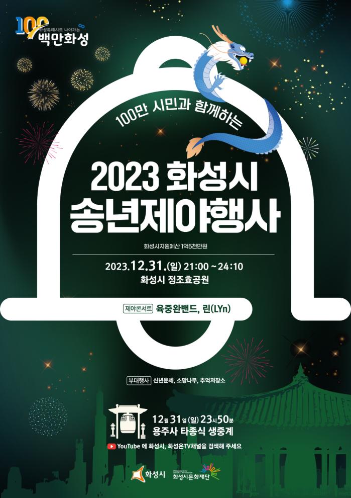 
100만화성
100만 시민과 함께하는 
2023년 화성시 송년 제야 행사
(화성시지원예산 1억5천만원)

2023.12.31(일) 21:00 - 24:10
화성시 정보 효공원

제야콘서트 육중완밴드, 린(LYN)
부대행사
신년운세, 소망나무, 추억저장소

12월31일 (일) 23시50분 용주사 타종식 생중계

YouTube에 화성시, 화성온TV채널을 검색해 주세요

