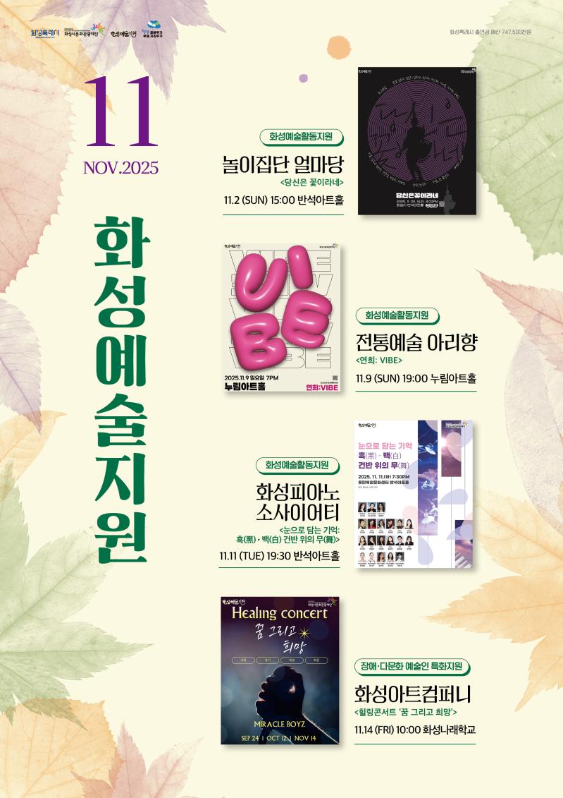 상단 로고: 
화성특례시
화성시문화관광재단
화성예술지원
청렴 곁에두기 부패 거리두기

화성특례시 출연금 예산 747,500천원

2025 화성예술지원 11월

화성예술활동지원
전통예술 아리향
<연희 VIVE>
11. 09 (일) 19:00 
누림아트홀

화성피아노소사이어티 
<눈으로 담는 기억: 흑(黑)ㆍ백(白) 건반 위의 무(舞)>
11. 11(화) 19:30
반석아트홀

여가 
<THE DAYS Ⅱ> 
11. 13. (목) 19:00
반석아트홀

장애·다문화 예술인 특화지원
화성아트컴퍼니 <힐링 콘서트, ‘꿈 그리고 희망’> 
11. 14.(금) 10:00 화성나래학교