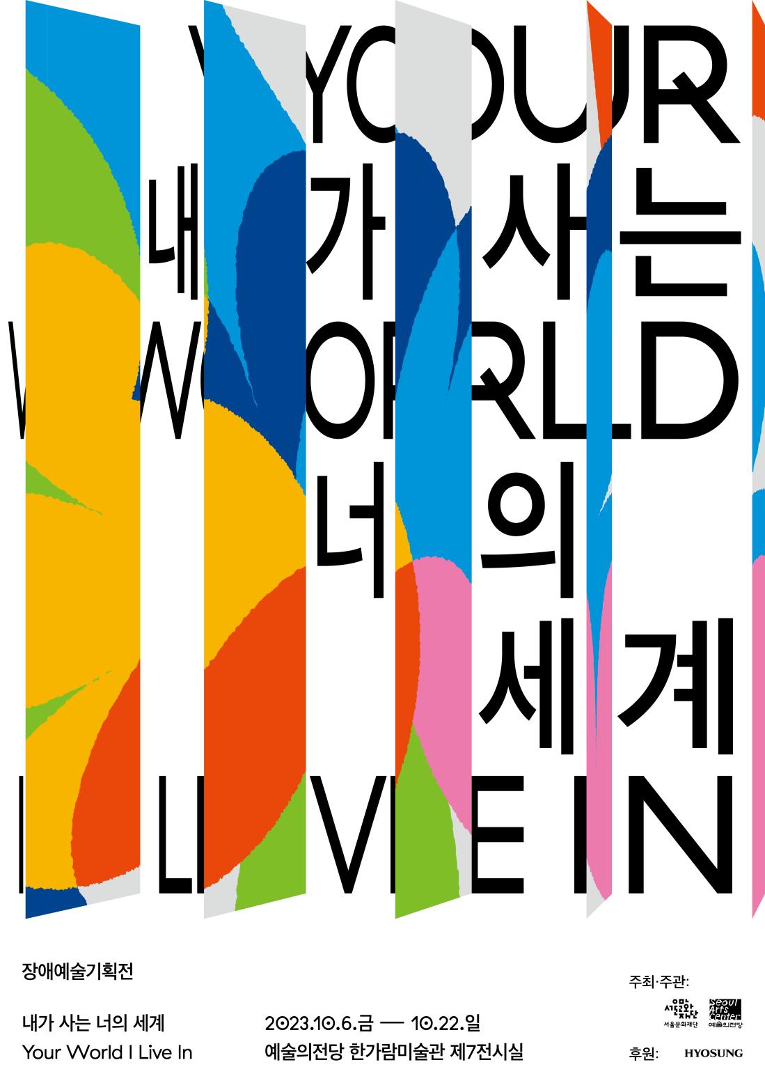 1) 전시명: 장애예술기획전 <내가 사는 너의 세계>

2) 전시기간: 2023. 10. 6.(금) ~ 10. 22.(일) ※오프닝 15:00

3) 전시장소: 예술의전당 한가람미술관 제7전시실 (서울시 서초구 남부순환로 2406(서초동 700)

4) 내용: 서울문화재단과 예술의전당이 만나 2023년 서울장애예술창작센터에 입주한 13기 작가들의 기획전시

5) 참여작가: 김진주, 박유석, 송상원, 유다영, 라움콘(이기언), 최서은

6) 주최/주관: 서울문화재단, 예술의전당

7) 후원: 효성그룹


8) 문의전화: 02-423-6675내가사는너의세계 포스터