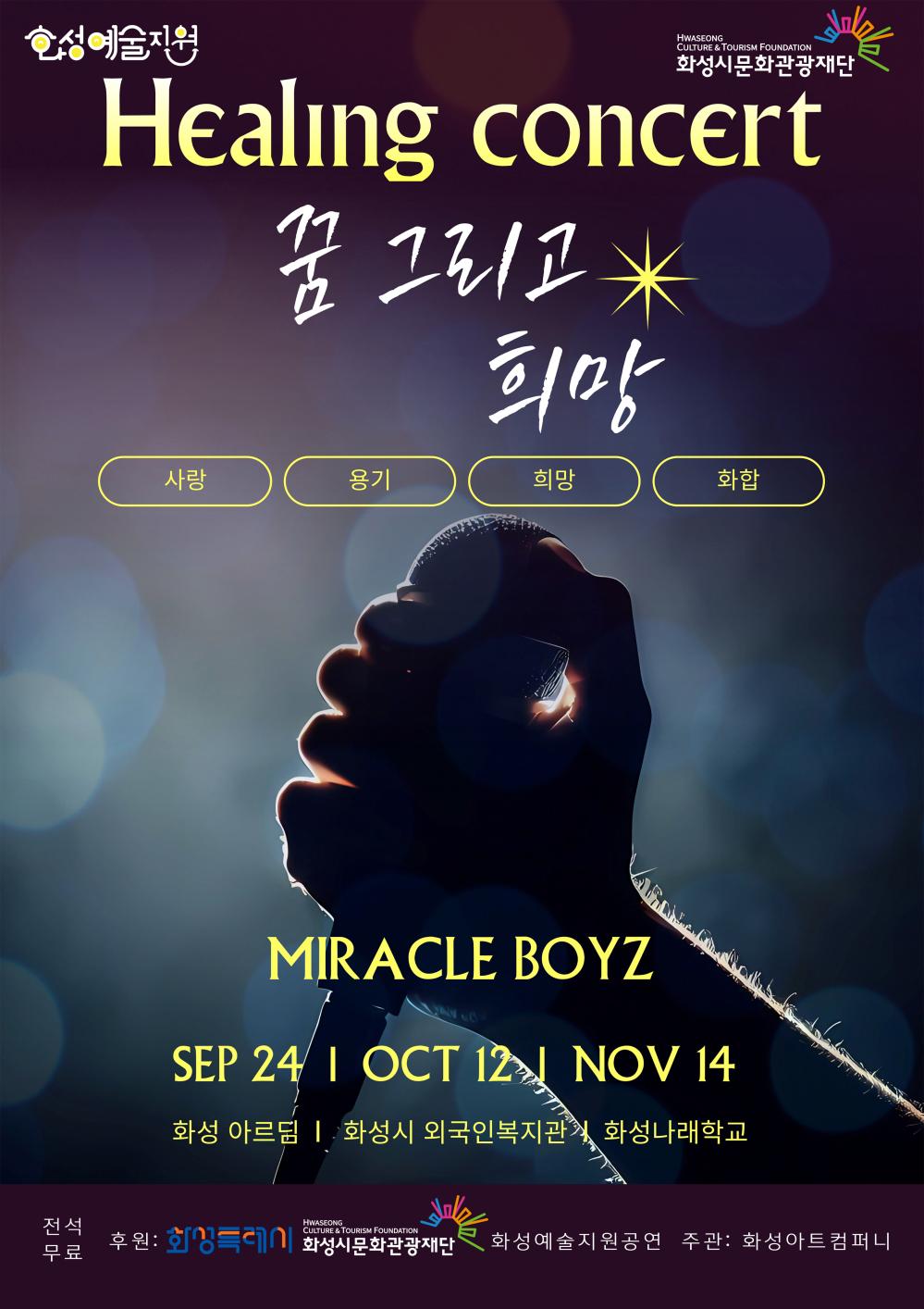 상단 로고:
화성예술지원
화성시문화관광재단
Healing concert
꿈 그리고 희망
사랑
용기
희망
화합
MIACLE BOYZ
SEP 24, 화성 아르딤
OCT 12, 화성시 외국인복지관
NOV 14, 화성나래학교
전석 무료
꿈자라다의 찾아가는 앙상블
후원: 화성특례시, 화성시문화관광재단
화성예술지원공연
주관: 화성아트컴퍼니
하단 로고:
화성예술지원
화성시문화관광재단