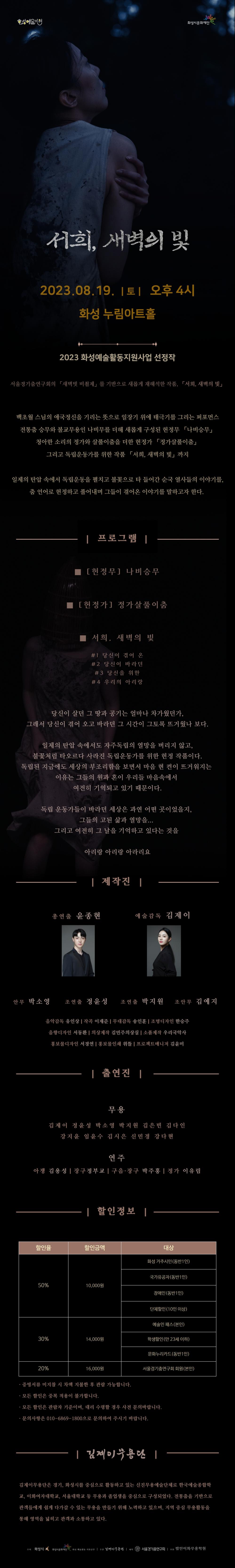 서희, 새벽의 빛 2023.081. 토 오후4시 화성 누림아트홀 2023 화성예술활동지원사업 선정작 서울경기춤연구회의 새벽빗비쵤제를 기반으로 새롭게 재해석한 작품, 백초월 스님의 애국정신을 기리는 뜻으로 일장기 위에 태극기를 그리고 전통춤 승무와 붕교무용인 나비무를 더해 새롭게 구성된 헌정무 나비승무 청아한 소리의 정가와 살풀이춤을 더한 헌정가 정가살풀이춤 그리고 독립운동가를 위한 작품 서희, 새벽의 빛 까지 일제의 탄압 속에서 독립운동을 펼치고 불꽃으로 타 들어간 순국 열사들의 이야기를, 춤 언어로 헌정하고 풀어내며 그들이 겪어온 이야기를 말하고자 한다. 프로그램 헌정무 나비승무, 헌정가 정가살풀이춤, 서희 새벽의 빛, 당신이 겪어 온 당신이 바라던 당신을 위한 우리의 아리랑 당신이 살던 그 땅과 공기는 얼마나 차가웠던가, 그래서 당신이 겪어 오고 바라던 그 시간이 그토록 뜨거웠나 보다. 일제의 탄압 속에서독 자주독립의 열망을 버리지 않고, 불꽃처럼 타오르다 사라진 독립운동가를 위한 헌정 작품이다. 독립된 지금에도 세상의 부조리함을 보면서 마음 현 켠이 뜨거워지는 이유는 그들의 원과 혼이 우리들 마음속에서 여전히 기억됙 있기 때문이다. 독립 운동가들이 바라던 세상은 과연 어떤 곳이었을지, 그들의 고된 삶과 열망을,,, 그리고 여전히 그 날을 기억하고 있다는 것을 아리랑 아라리요 제작진 총연출 윤종현 예술감독 김제이 안무 박소영 조연출 정윤성 조연출 박지원 조안무 김예지 음악감독 유인상 작곡 이재준 무대감독 송인훈 조명디자인 한승주 음향디자인 서동환 의상제작 김민주의상실 소품제작 우리국악사 홍보물디자인 서경연 홍보물 인쇄 위뜰 프로젝트매니저 김윤미 출연진 무용 김제이 정윤성 박소영 박지원 김은빈 김다인 강지윤 임윤수 김시은 신민경 강다현 연주 아쟁 김용성 장구 정부교 구음 장구 박주홍 정가 이유림, 할인정도 50% (10,000원) 화성 거주시민 동반 1인까지, 국가유공자(동반 1인), 장애인(동반 1인), 단체할인(10인 이상), 30% 할인 14,000원 예술인 패스(본인),  학생할인 (만23세 이하), 문화누리카드(동반1인), 20% 할인 16,000원 서울경기춤연구회 회원 본인, 증빙서류 미지참 시 차액 지불한 후 관람 가능합니다. 모든 할인은 중복 적용이 불가합니다. 모든 할인은 관람자 기준이며, 대리 수령할 경우 사전 문의바랍니다. 문의사항은 010-6869-일팔공공으로 문의하여 주시기 바랍니다. 김제이무용단은 경기, 화성시를 중심으로 활동하고 있는 신진무용예술단체로 한국예술종합학교, 이화여자대학교, 서울대학교 등 무용과 졸업생을 중심으로 구성되었다. 전통춤을 기반으로 관객들에게 쉽게 다가갈 수 있는 무용을 만들기 위해 노력하고 있으며, 지역 중심 무용활동을 통해 영역을 넓히고 관객과 소통하고 있다. 주최 화성시 화성시문화재단 화성 예술활동 지원공연 주관 김제이무용단 제작 서울경기춤연구회  [김제이무용단] 서희, 새볏의 빛_웹플라이어상세_김제이무용단
