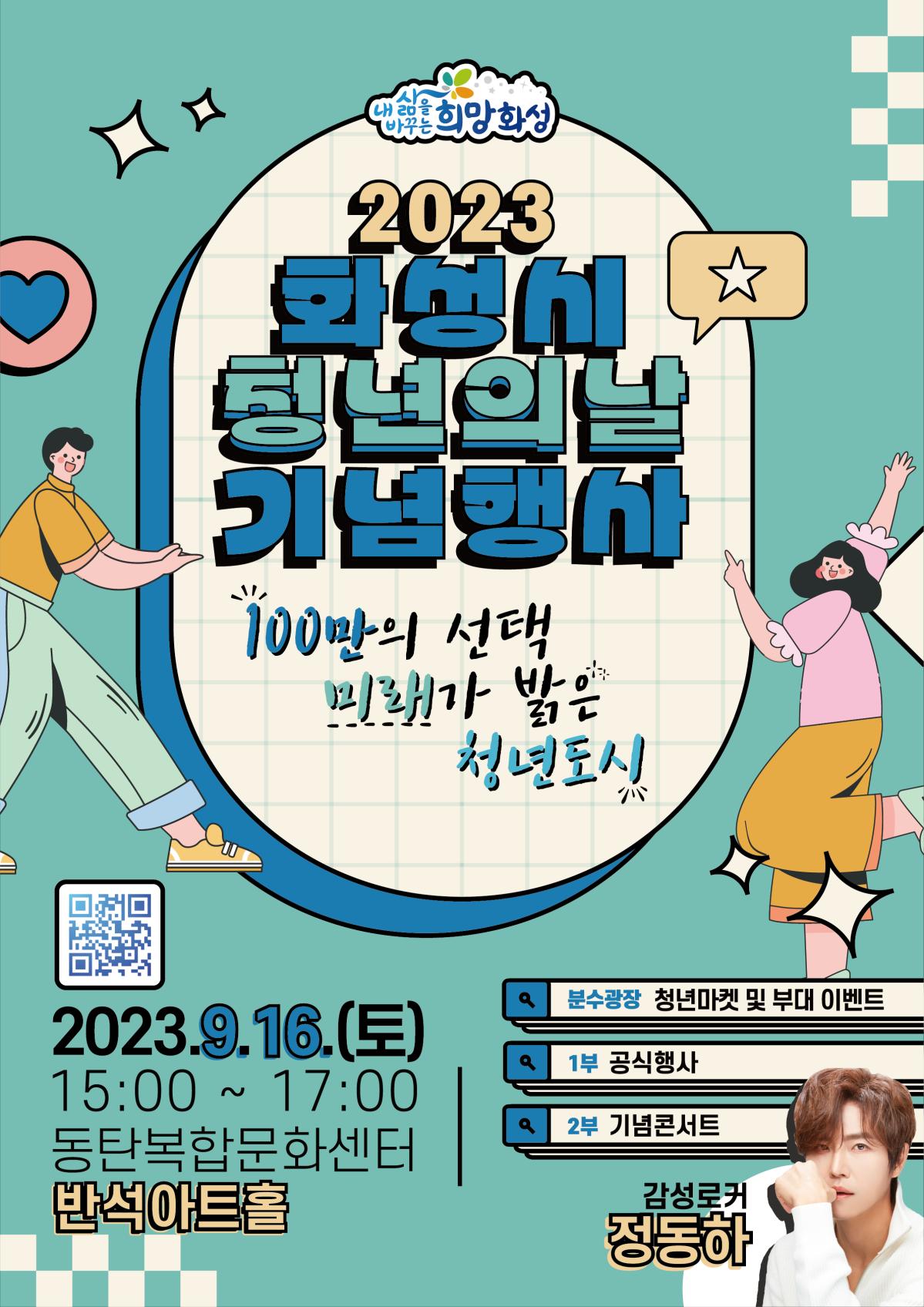 <2023 화성시 청년의 날 기념행사>
일시/장소
- 기념식 및 콘서트
2023. 9. 16.(토) 15:00~17:00 / 동탄복합문화센터 반석아트홀
(화성시통합예약시스템을 통한 참여 신청 필요)
- 청년마켓 및 체험프로그램
2023. 9. 16.(토) 10:00~18:00 / 동탄복합문화센터 분수광장
참석대상: 화성시 청년당사자 및 시민
내 용
- 기념식 및 콘서트: 유공자 시상, 화성청년선언문 낭독, 기획공연 등
- 청년마켓 및 체험프로그램: 청년 자영업자 부스, 타로상담, 인생네컷 등
주최/주관: 화성시청년의 날 기념행사 포스터