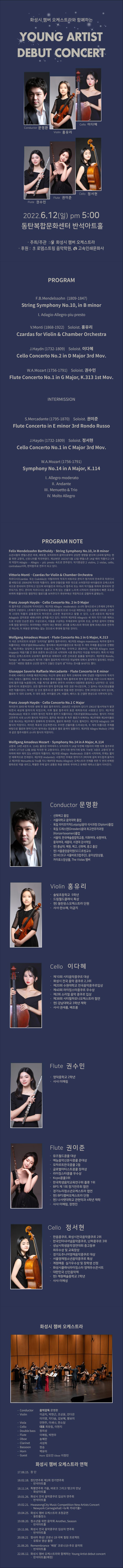화성시 챔버 오케스트라와 함께하는 영 아티스트 데뷰 콘서트
지휘자: 문명환, 바이올린 홍유리, 첼로 이다혜, 정서현, 플루트 권수민, 권이준
2022년 6월 12일(일) 오후 5시
동탄복합문화센터 반석아트홀
주최/주관: 화성시 챔버 오케스트라
후원: 로뎀스트링 음악학원, 고속인쇄문화사
프로그램
F. B. Mendelssohn (1809~1847)
String Symphony No. 10, in B minor
I. Adagio-Allegro-piu presto
V. Monti (1868~1922) Soloist. 홍유리
Czardas for Violin & Chamber Orchestra
J. Haydn (1732~1809) Soloist. 이다혜
Cello Concerto No.2 in D Major 3rd Mov.
W. A. Mozart (1756~1791) Soloist. 권수민
Flute Concerto No.1 in G Major, K.313 1st Mov.
Intermission
S. Mercadante (1795~1870) Soloist. 권이준
Flute Concerto in E minor 3rd Rondo Russo
J. Haydn (1732~1809) Soloist. 정서현
Cello Concerto No.1 in C Major 3rd Mov.
W. A. Mozart (1756~1791)
Symphony No. 14 in A Major, K.114
I. Allegro moderato
II. Andante
III. Menuetto & Trio
IV. Molto Allegro
Program Note
Felix Mendelssohn Bartholdy ？ Sting Symphony No.10, in B minor
소년시절의 멘델스존은 바흐, 베토벤, 모차르트의 음악으로부터 상당한 영향을 받으며 13곡에 달하는 현 을 위한 교향곡, 신포니아를 작곡하였다. 제10번은 1823년 5월 13일 멘델스존 14살 때의 작품이고 1개 의 악장이 Adagio - Allegro - piu presto 속도로 연주된다. 악기편성은 2 violins, 2 violas, cello, contrabass이며, 현악합주로 연주가 되고 있다. 」
Vittorio Monti - Czardas for Violin & Chamber Orchestra 
차르다시(Czardas 또는 Csardas)는 이탈리아의 작곡가 비토리오 몬티가 헝가리의 민속무곡 차르다시 를 바탕으로 1904년에 작곡한 작품이다. 원래 만돌린을 위한 곡으로 쓰여졌지만 바이올린과 오케스트라 곡으로 편곡되어 연주되고 있으며 바이올린과 피아노의 협주곡 또는 여러 악기들을 위하여 편곡되어 연 주되기도 한다. 몬티의 차르다시는 슬프고 무게 있는 선율로 느리게 시작되어 전환점에서 빠른 곡조로, 바뀌며 휘몰아치듯 열정적인 멜로디를 보여주다가 후반부에선 격정적으로 강렬하게 끝맺는다.」
Franz Joseph Haydn - Cello Concerto No. 2 in D Majori 
이 협주곡은 1783년에 작곡되었다. 제1악장 Allegro moderato는 소나타 형식으로서 1주제와 2주제가, 확연히 구분된다. 1주제가 발전부에서 딸림음 (A장조)으로 다시금 재현되는 것은 실제로 대부분 고전주 의 시대의 작품의 공통점이자 하이든의 고유한 개성이라고 말할 수 있다. 느린 A장조의 제2악장 Adagio는 감미로운 세레나데의 성격을 띠고 있다. 마지막 제3악장 Allegro는 세 개의 각기 다른 에피소 드로 구성된 단순한 론도 구성으로서, 이들을 구성하는 주제로부터 길이와 조성, 성격은 음악이 진행될 수록 점점 멀어진다. 마지막에는 카덴차 대신 확대된 코다를 오케스트라 투티와 함께 프레스토로 연주하 곤 하는데, 이 부분은 원작에는 없는 것으로서 후대에 첨가된 것이다.
Wolfgang Amadeus Mozart - Flute Concerto No.1 in G Major, K.313) 
이 곡은 모차르트의 유일한 '오리지널’ 플루트 협주곡이다. 제1악장 Allegro maestoso는 독주와 합주가 되풀이되는 리토르넬로(Ritornello) 형식에서 제1바이올린으로 제시된 두 개의 주제를 중심으로 진행된 다. 제1주제는 당당하고 화려한 모습이고, 제2주제는 우아하고 경묘하다. 제2악장 Allegro non troppo는 약음기를 낀 현과 호른의 유니즌으로 시작되며 시종 환상적인 미감을 자아낸다. 특히 이 악장 에서는 오케스트라의 오보에가 플루트로 대체되어 사뭇 신비로운 음률을 빚어낸다. 제3악장 Rondo, Tempo di Menuetto의 재기와 기품이 절묘하게 어우러진 피날레에 대해서 음악학자 알프레드 아인슈 타인은 “세련된 영혼과 신선한 창의가 깃들인 진실의 샘”이라는 찬사를 보내기도 했다.
Giuseppe Saverio Raffaele Mercadante - Flute Concerto in E minor 
주세페 사베리오 라파엘 메르카단테는 자신의 생애 동안 특히 오페라에 대해 전념한 이탈리아의 작곡가 이다. 프랑스 (플루트) 독주자 장 피에르 루이 랑팔은 특히 플루트와 현악 합주단을 위한 다수의 메르카 단테 협주곡을 녹음했으며, 이를 계기로 플루트 연주자 사이에서 대중화된 웅장하고 낭만적인 <E단조 협주곡이 포함되었다. 모든 협주곡이 현악 합주단을 위한 것은 아니었으며, 그 일부는 대(大)앙상블을 위한 작품이었다. 하지만 〈E 단조 협주곡>은 플루트와 현을 위한 것이었다. 전체 3악장으로 되어 있으며, 첼로와 두 대의 오보에, 두 대의 호른, 바이올린 2부, 비올라, 베이스 등 간결한 편성으로 이루어져 있다.
Franz Joseph Haydn - Cello Concerto No.1 C Major 
하이든이 30대 때 작곡한 생애 첫 첼로 협주곡이다. 200년간 사장되어 있다가 1961년 필사악보가 발견 되면서 세상에 알려지게 되었으며, 이후 첼로 협주곡의 표준 레퍼토리로 사랑받고 있다. 제1악장 Moderato는 바로크 시대의 형식인 독주와 합주가 되풀이되는 리토르넬로(Ritornello) 형식이 가미된 고전주의 시대 소나타 형식의 악장이다. 합주로 제시된 후 독주 첼로가 반복하는 제1주제와 제1바이올린 으로 제시되는 제2주제가 경쾌하게 전개되며, 첼로의 화려한 기교도 펼쳐진다. 제2악장 Adagio는 3부 형식의 악장이다. 하이든 특유의 단순하면서도 우아한 선율미를 드러내는데, 두 개의 아름다운 주제를 바탕으로 첼로와 현악기군이 빚어내는 앙상블과 첼로 음색이 일품이다. 제3악장 Allegro Molto는 1악장, 과 같은 협주곡풍의 소나타 형식의 악장이다.
Wolfgang Amadeus Mozart - Symphony No.14 in A Major, K.114 
교향곡 14번 A장조 K. 114는 볼프강 아마데우스 모차르트가 14살 두번째 이탈리아 여행 이후 잘츠부르 크에서 1771년 12월 30일 작곡한 첫 교향곡이다. 관악기와 현악기에 맞춰 기보된 'A장조 교향곡'은 우 아하며 매우 재치 있는 4악장의 작품이다. 제1악장 Allegro Moderato는 조용히 시작하며, 주제는 짧지 만 매혹적으로 전개된다. 제2악장 Andante는 서정적인 주제로 현악기가 3박자에 걸쳐 부드럽게 움직이 고 제3악장 Menuetto & Trio를 지나 제4악장 Molto Allegro는 오케스트라 전체를 위한 두 번의 반복된 팡파르로 막을 내리고, 특별한 주제 없이 공통된 화음 변화와 우아하고 유쾌한 에피소드들이 이어진다. 」
'Conductor 문명환
선화예고 졸업 · 서울대학교 음악대학 졸업 · 독일 라이프치히(Leipzig)음대 석사과정 (Diplom)졸업 , · 독일 드레스덴(Dresden)음대 최고연주자과정
(Konzertexamen)졸업 · 서울대, 한국예술종합학교종, 이화여대, 숙명여대,
동덕여대, 세종대, 서경대 강사역임 · 현) 충남대, 예원, 예고, 선화예, 중고 출강 · 현) 서울중앙음악원(SCC)초빙교수 '현) KCO(구 서울바로크합주단), 윤이상앙상블, 카이로스앙상블, The Violas 멤버
Violin 
홍유리
？ 솔빛초등학교 5학년 · 드림월드클래식 특상 · 현) 동탄유스오케스트라 단원 · 사사 한수혜, 이금지
Cello 이다혜
· 제10회 시티음악콩쿠르 대상 · 화성시 전국 음악 콩쿠르 2,3위 · 제20회 수원대학교 전국음악콩쿠르입상 · 제40회 라이징스타콩쿠르 우수상 · 제2회 소리얼 음악 콩쿠르 입상 · 제38회 시티필하모니오케스트라 협연 · 현) 강남대학교 3학년 재학 · 사사 권새롬, 배초롱
Flute 권수민
· 영덕중학교 2학년 · 사사 이예림
Flute 권이준
· 뮤즈월드콩쿨 대상 · 예능음악신문사콩쿨 준대상 ？ 모차르트한국콩쿨 2등 | 글로벌아티스트콩쿨 장려상 · 라이징스타콩쿨 우수상 ？ Kcpo콩쿨3위 · 한국학생음악교육연구회 플룻 1위 ？ BPS 제 1회 정기연주회 협연 · 경기누리청소년오케스트라 협연 · 현) BPS챔버오케스트라 단원 · 현) 나사렛대학교 관현악과 4학년 재학 ？ 사사 : 이예림, 장현진
Cello 정서현
· 한음콩쿠르, 화성시전국음악콩쿠르 2위
'한국인터내셔널음악콩쿠르, 난파콩쿠르 3위 · 성남시학생음악경연대회 중고등부 최우수상 및 교육장상
경기도주니어영재음악콩쿠르 대상 · 서울영재청소년음악콩쿠르 특상 · 계원예중 실기우수상 및 장학생 선정 '화성시클래식라이징스타 영재우수콘서트 · 대한민국 신인음악제 · 현) 계원예술중학교 2학년 · 사사 이예성
'화성시 챔버 오케스트라
- Conductor 음악감독 문명환
- Violin 이금지, 박현근, 조상윤, 안다은 이지영, 지다솜, 김보혜, 황보미
- Viola 안현주, 이새나, 한소담
- Cello 대표 최유림, 이현지
？ Double bass 정의성
- Flute 이예림, 박현우
？ Oboe 송혜란
？ Clarinet 서성희
？ Bassoon 정승
- Horn 백유미
- Guest  Horn 김오진 Oboe 이정민
'화성시 챔버 오케스트라 연혁
17.08.15. 창단
18.02.18. 창단연주회 제1회 정기연주회
| - 반석아트홀 18.11.14. 특별연주회 가을, 바로크 그리고 탱고의 만남
| - 화성아트홀 19.01.26. 화성시 전국 음악콩쿠르 입상자 연주회
- 반석아트홀 19.02.21. HwaseongCity Music Competition New Artists Concert,
- Newyork Carnegiehall <뉴욕 카네기홀> 19.04.25. 화성시 챔버 오케스트라 초청공연
동탄출장소 19.08.20. 청소년을 위한 음악회 Another, Seasoni
- 반석아트홀 19.11.06. 화성시 전국 음악콩쿠르 입상자 연주회
- 반석아트홀 20.08.21 힘내라 화성! 코로나 19 극복 힐링 프로젝트
· 유튜브 영상 촬영 21.06.20. Remembrance '배웅' 코로나19 추모 음악회
- 반석아트홀 22.06.12. 화성시 챔버 오케스트라와 함께하는 Young Artist debut concert,
- 반석아트홀(예정)
