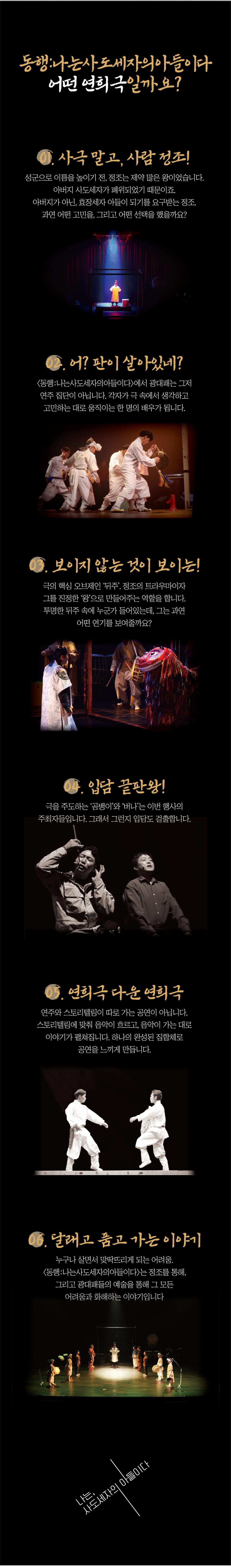 동행:나는사도세자의 아들이다
어떤 연희극일까요?
1. 사극 말고, 사람 정조
성군으로 이름을 높이기 전, 정조는 제약 많은 왕이었습니다. 아버지 사도세자가 폐위되었기 때문이죠.
아버지가 아닌, 효장세자 아들이 되기를 요구받는 정조.
과연 어떤 고민을, 그리고 어떤 선택을 했을까요?
2. 어? 판이 살아있네?
<동행: 나는사도세자의아들이다〉 에서 광대패는 그저 연주 집단이 아닙니다. 각자가 극 속에서 생각하고 고민하는 대로 움직이는 한 명의 배우가 됩니다.
보이지 않는 것이 보이는
극의 핵심 오브제인 '뒤주 정조의 트라우마이자 그를 진정한 '왕'으로 만들어주는 역할을 합니다. 투명한 뒤주 속에 누군가 들어있는데, 그는 과연 어떤 연기를 보여줄까요?
04. 입담 끝판왕!
극을 주도하는 '곰뱅이’와 ‘버나’는 이번 행사의
주최자들입니다. 그래서 그런지 입담도 걸출합니다.
05. 연희극 다운 연희극
연주와 스토리텔링이 따로 가는 공연이 아닙니다. 스토리텔링에 맞춰 음악이 흐르고, 음악이 가는 대로 이야기가 펼쳐집니다. 하나의 완성된 집합체로
공연을 느끼게 만듭니다.
달래고 품고 가는 이야기
누구나 살면서 맞딱뜨리게 되는 어려움
<동행:나는사도세자의 아들이다>는 정조를 통해,
그리고 광대패들의 예술을 통해 그 모든 어려움과 화해하는 이야기입니다
나는 사도세자의 아들이다

