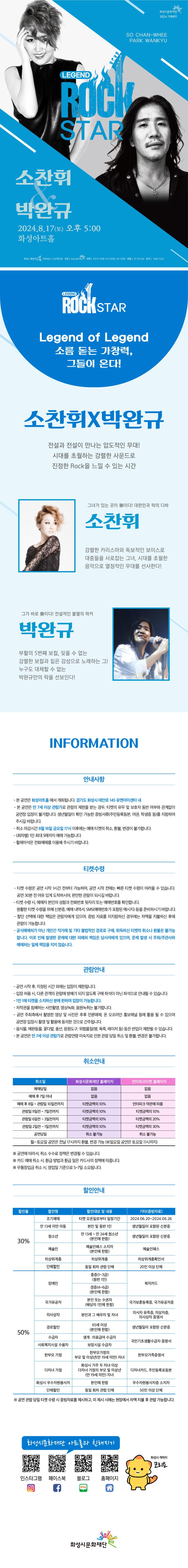 화성시문화재단 2024 기획공연
SO CHAN-WHEE
PARK WANKYU
LEGEND
ROCK
STAR
소찬휘&박완규
2024.8.17(토) 오후 5:00
화성아트홀
주최 | 화성시 위탁예산 1,983백만원 주관 | 화성시문화재단( 티켓 VIP석 7만원, R석 5만원, S석 3만원 연령 만 7세 이상 문의 1588-5234

LEGEND ROCK STAR
Legend of Legend
소름 돋는 가창력, 그들이 온다!
소찬휘X박완규
전설과 전설이 만나는 압도적인 무대!
시대를 초월하는 강렬한 사운드로 진정한 Rock을 느낄 수 있는 시간

그녀가 있는 곳이 樂이다! 대한민국 락의 디바
소찬휘
강렬한 카리스마와 독보적인 보이스로
대중들을 사로잡는 그녀, 시대를 초월한 음악으로 열정적인 무대를 선사한다!

그가 바로 樂이다! 전설적인 불멸의 락커
박완규
부활의 5번째 보컬, 잊을 수 없는
강렬한 보컬과 짙은 감성으로 노래하는 그!
누구도 대체할 수 없는
박완규만의 락을 선보인다!

INFORMATION 안내사항
- 본 공연은 화성아트홀에서 개최됩니다. (경기도 화성시 태안로 145 유앤아이센터 내)
- 본 공연은 만 7세 이상 관람가로 관람의 제한을 받는 경우, 티켓의 유무 및 보호자 동반 여부와 관계없이
공연장 입장이 불가합니다. 생년월일이 확인 가능한 증빙서류(주민등록등본, 여권, 학생증 등)를 지참하여
주시길 바랍니다.
- 취소 마감시간 8월 16일 금요일 17시 이후에는 예매 티켓의 취소, 환불, 변경이 불가합니다.
- (회차별) 1인 최대 5매까지 예매 가능합니다.
휠체어석은 전화예매를 이용해 주시기 바랍니다.

티켓수령
-티켓 수령은 공연 시작 1시간 전부터 가능하며, 공연 시작 전에는 빠른 티켓 수령이 어려울 수 있습니다.
공연 30분 전 여유 있게 도착하시어, 편안한 관람이 되시길 바랍니다.
- 티켓 수령 시 예매자 본인의 성함과 전화번호 뒷자리 또는 예매번호를 확인합니다.
원활한 티켓 수령을 위해 신분증, 예매 내역서, SMS(예매번호가 포함된 메시지) 등을 준비하시기 바랍니다.
- 할인 선택에 대한 책임은 관람자에게 있으며, 증빙 자료를 미지참하신 경우에는 차액을 지불하신 후에
관람이 가능합니다.
-공식예매처가 아닌 개인간 직거래 및 기타 불법적인 경로로 구매, 취득하신 티켓의 취소나 환불은 불가능 합니다. 이로 인해 발생한 문제에 대한 피해와 책임은 당사자에게 있으며, 문제 발생 시 주최/주관사와 예매처는 일체 책임을 지지 않습니다.

관람안내
- 공연 시작 후, 지정된 시간 외에는 입장이 제한됩니다.
- 입장 허용 시, 다른 관객의 관람에 방해가 되지 않도록 구매 좌석이 아닌 좌석으로 안내될 수 있습니다.
- 1인 1매 티켓을 소지하신 분에 한하여 입장이 가능합니다.
-저작권을 침해하는 사진촬영, 영상녹화, 음원녹취는 불가합니다.
-공연 주최측에서 촬영한 영상 및 사진은 추후 언론매체, 온 오프라인 홍보채널 등에 활용 될 수 있으며
공연장 입장시 촬영 및 활용에 동의한 것으로 간주됩니다.
-음식물, 애완동물, 꽃다발, 풍선, 응원도구, 위험물질(병, 폭죽, 레이저 등) 등은 반입이 제한될 수 있습니다.
- 본 공연은 만 7세 이상 관람가로 관람연령 미숙지로 인한 관람 당일 취소 및 환불, 변경은 불가합니다.

=취소안내=(표)
-항목명: 취소일 / 화성시문화재단홈페이지 / 인터파크홈페이지
-항목내용
취소일 /   없음 / 없음,
예매후7일이내 /  없음 / 없음,
예매후8~관람일10일전까지 / 티켓금액의10% / 인터파크약관에 따름
관람일9일전~7일전까지 / 티켓금액의10% / 티켓금액의10%
관람일6일전~3일전까지 / 티켓금액의10% / 티켓금액의20%
관림일2일전~1일전까지 / 티켓금액의10% / 티켓금액의30%
공연당일 / 취소불가능 / 취소불가능
-월~토요일 공연은 전날17시까지 환불,변경 가능(일요일 공연은 토요일 11시까지)
※  공연에  따라서  수수료  정책은  변경될 수 있습니다.
※  카드 예매취소시,  환급  방법과  환급일은  카드사의  정책에  따릅니다.  
※  무통장  입금 취소시 영업일  기준으로  5~7일  소요됩니다.  

=할인안내=(표)
-항목명: 할인율/ 할인명 / 할인대상및내용 / 기타(증빙자료)
-항목내용
30% / 조기예매 / 티켓예매일로부터 일정기간 / 2024.06.20~2024.06.26,
30% / 만13세미만아동 / 본인및동반1인 / 생년월일이 포함된 신분증,
30% / 청소년 / 만13세~만24세청소년(본인에한함) / 생년월일이 포함된 신분증,
30% / 예술인 / 예술인패스 소지자 / 예술인패스,
30% / 차상위계증 / 차상위계층 / 차상위계층확인서,
30% / 단체할인 / 동일회차관람단체 / 20인이상 단체,
50% / 장애인 / 중증(1~3급)(동반1인), 경증(4~6급)(본인에한함) / 복지카드,
50% / 국가유공자 / 본인 또는 수권자(해당자 1인에한함) / 국가보훈등록증, 국가유공자증,
50% / 의사상자 / 본인과 그 배우자 및 자녀 / 의사자 유족증, 의상사증, 의사상자증명서, 
50% / 경로할인 / 65세이상(본인에 한함) / 생년월일이 포함된 신분증,
50% / 수급자 / 생계, 의료급여수급자 / 국민기초생활수급자증명서,
50% / 사회복지시설수용자 / 보장시설수급자 / 국민기초생활수급자증명서,
50% / 한부모가정 / 한부모가정의 부모 및 미성년(만19세미만)자녀 / 한부모가족증명서,
50% / 다자녀가졍 / 화성시거주두자녀이상 다자녀가정의 부모및 미성년(만19세미만)자녀/ 다자녀카드, 주민등록표등본
50% / 화성시우수자원봉사자 / 본인에 한함 / 우수자원봉사자소지자,
50% / 단체할인 / 동일회차관람단체 / 50인이상단체

※ 공연 관람 당일 티켓 수령 시 증빙자료를 제시하고, 미 제시 시에는 현장에서 차액 지불 후 관람 가능합니다.

화성시문화재단 아트홀과 친해지기
인스타그램 QR코드 / 페이스북  QR코드 /블로그  QR코드 /홈페이지  QR코드  / 화성시캐릭터 코리요  

